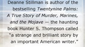 Deanne Stillman is the author of the bestselling Twentynine Palms: A True Story of Murder, Marines and the Mojave -- the haunting book Hunter S. Thompson calls "a strange and brilliant story by an important American writer."